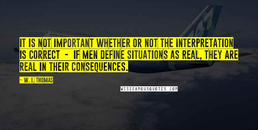 W. I. Thomas Quotes: It is not important whether or not the interpretation is correct  -  if men define situations as real, they are real in their consequences.