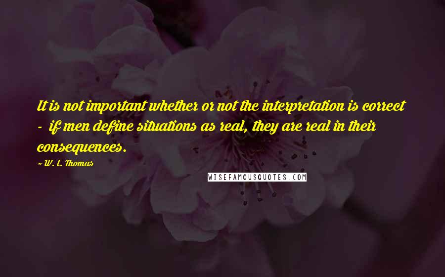 W. I. Thomas Quotes: It is not important whether or not the interpretation is correct  -  if men define situations as real, they are real in their consequences.