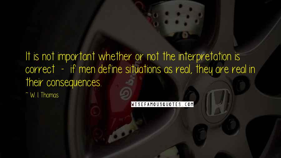 W. I. Thomas Quotes: It is not important whether or not the interpretation is correct  -  if men define situations as real, they are real in their consequences.