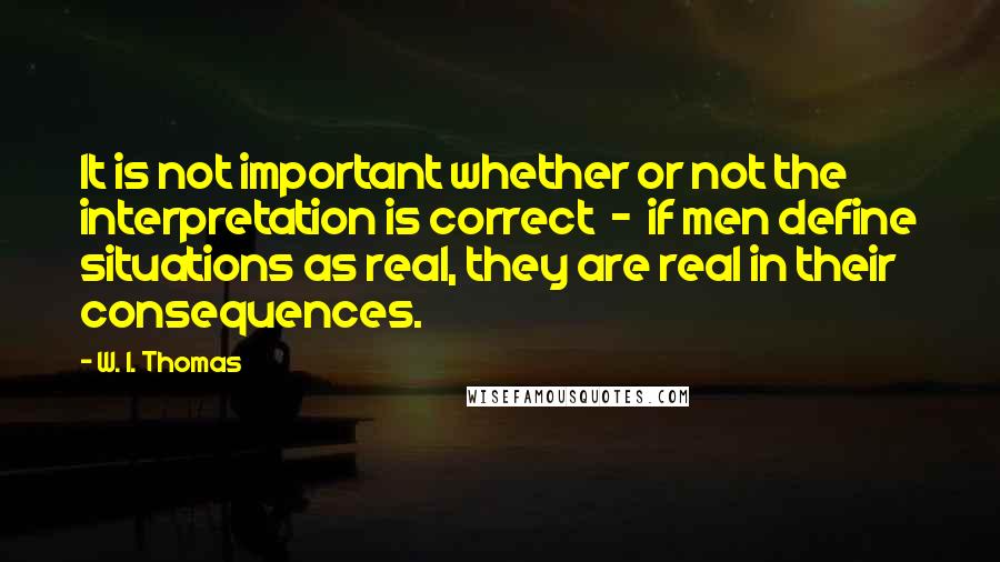 W. I. Thomas Quotes: It is not important whether or not the interpretation is correct  -  if men define situations as real, they are real in their consequences.