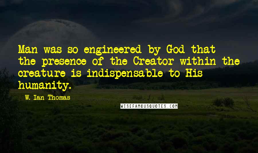W. Ian Thomas Quotes: Man was so engineered by God that the presence of the Creator within the creature is indispensable to His humanity.