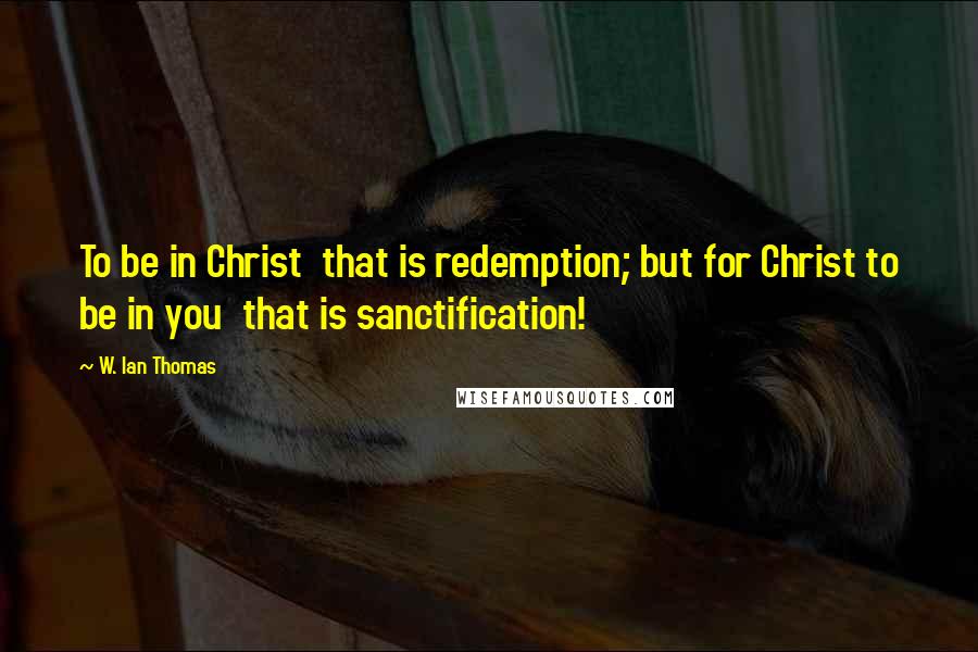 W. Ian Thomas Quotes: To be in Christ  that is redemption; but for Christ to be in you  that is sanctification!