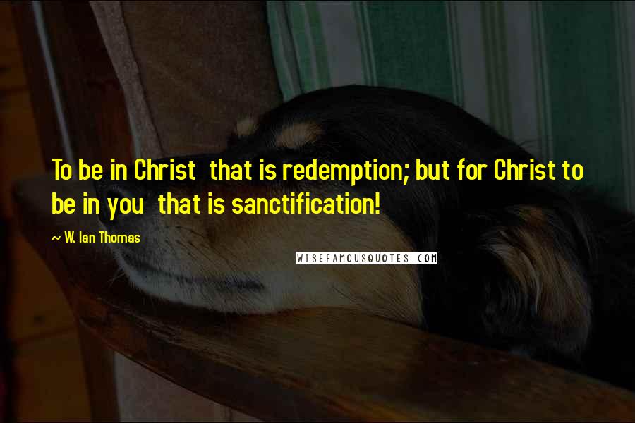 W. Ian Thomas Quotes: To be in Christ that is redemption; but for Christ to be in you that is sanctification!