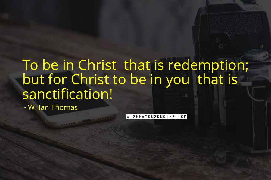 W. Ian Thomas Quotes: To be in Christ  that is redemption; but for Christ to be in you  that is sanctification!