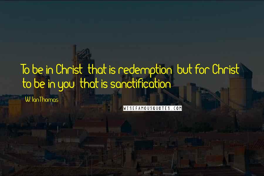 W. Ian Thomas Quotes: To be in Christ  that is redemption; but for Christ to be in you  that is sanctification!