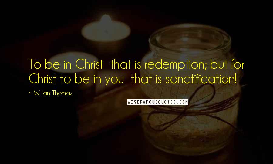 W. Ian Thomas Quotes: To be in Christ  that is redemption; but for Christ to be in you  that is sanctification!