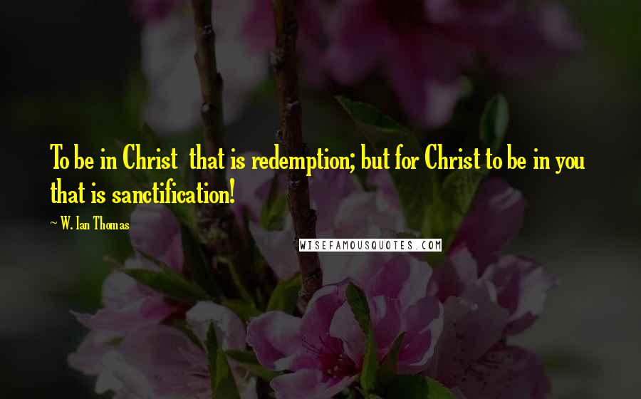 W. Ian Thomas Quotes: To be in Christ  that is redemption; but for Christ to be in you  that is sanctification!