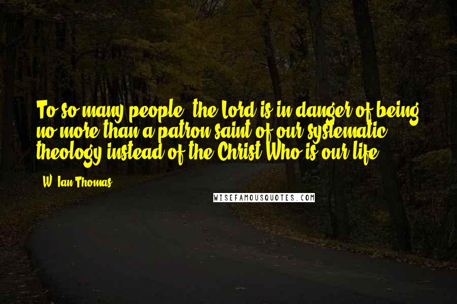 W. Ian Thomas Quotes: To so many people, the Lord is in danger of being no more than a patron saint of our systematic theology instead of the Christ Who is our life.
