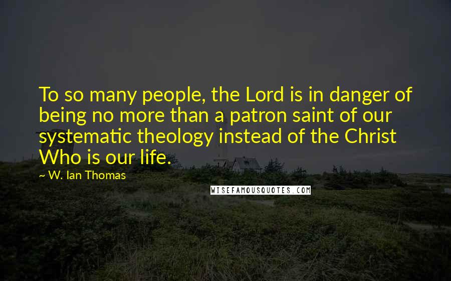 W. Ian Thomas Quotes: To so many people, the Lord is in danger of being no more than a patron saint of our systematic theology instead of the Christ Who is our life.