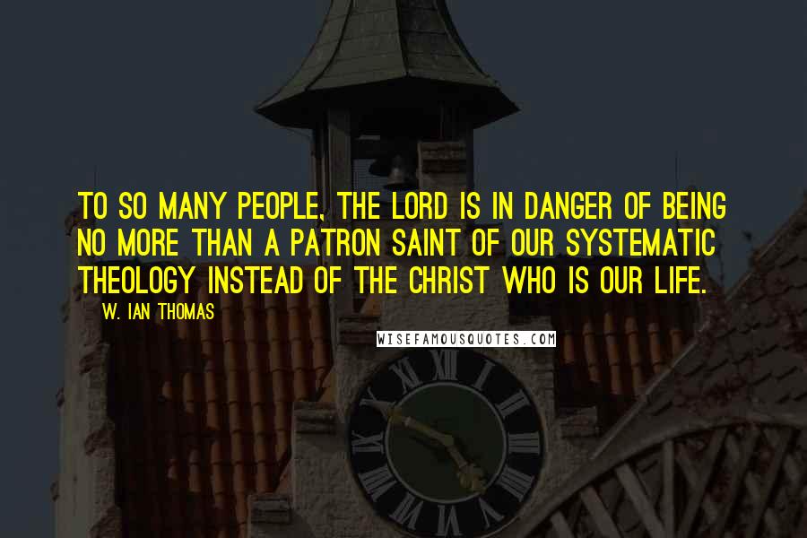 W. Ian Thomas Quotes: To so many people, the Lord is in danger of being no more than a patron saint of our systematic theology instead of the Christ Who is our life.