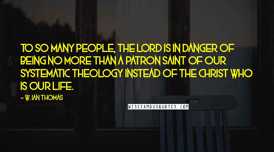 W. Ian Thomas Quotes: To so many people, the Lord is in danger of being no more than a patron saint of our systematic theology instead of the Christ Who is our life.