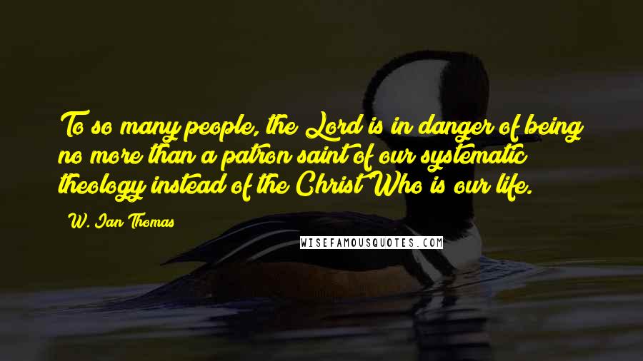 W. Ian Thomas Quotes: To so many people, the Lord is in danger of being no more than a patron saint of our systematic theology instead of the Christ Who is our life.