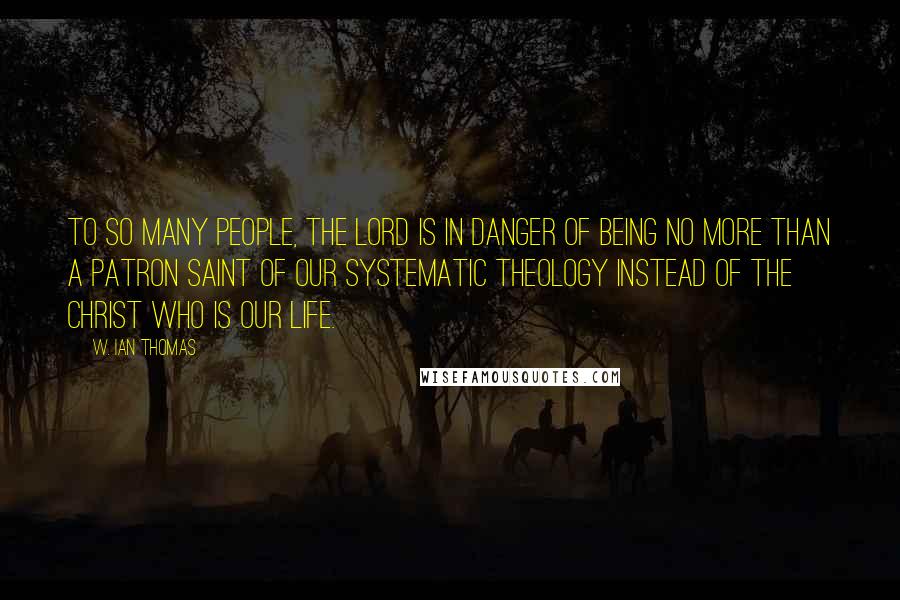 W. Ian Thomas Quotes: To so many people, the Lord is in danger of being no more than a patron saint of our systematic theology instead of the Christ Who is our life.