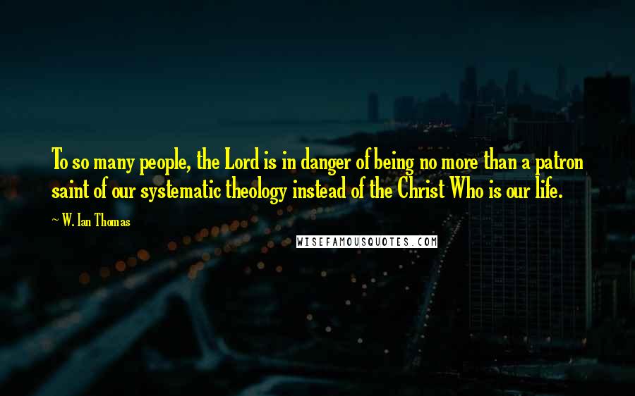 W. Ian Thomas Quotes: To so many people, the Lord is in danger of being no more than a patron saint of our systematic theology instead of the Christ Who is our life.