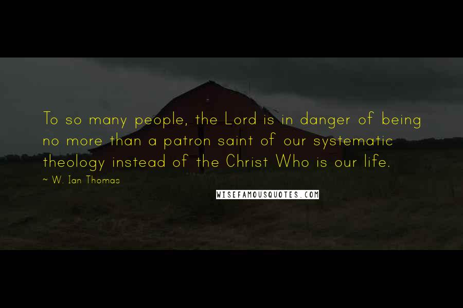 W. Ian Thomas Quotes: To so many people, the Lord is in danger of being no more than a patron saint of our systematic theology instead of the Christ Who is our life.