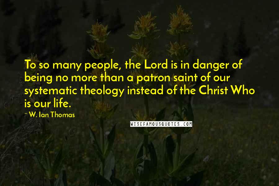 W. Ian Thomas Quotes: To so many people, the Lord is in danger of being no more than a patron saint of our systematic theology instead of the Christ Who is our life.