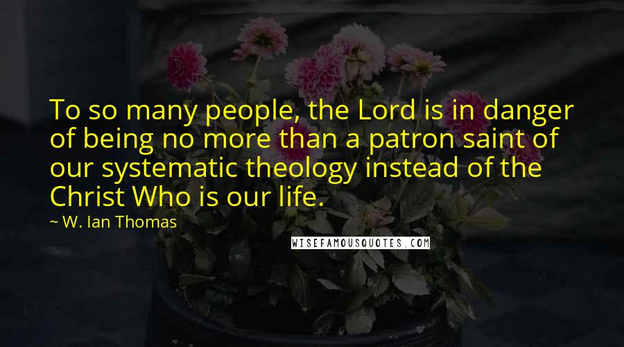 W. Ian Thomas Quotes: To so many people, the Lord is in danger of being no more than a patron saint of our systematic theology instead of the Christ Who is our life.