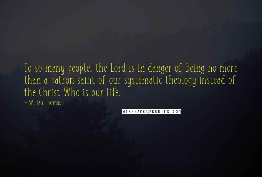 W. Ian Thomas Quotes: To so many people, the Lord is in danger of being no more than a patron saint of our systematic theology instead of the Christ Who is our life.