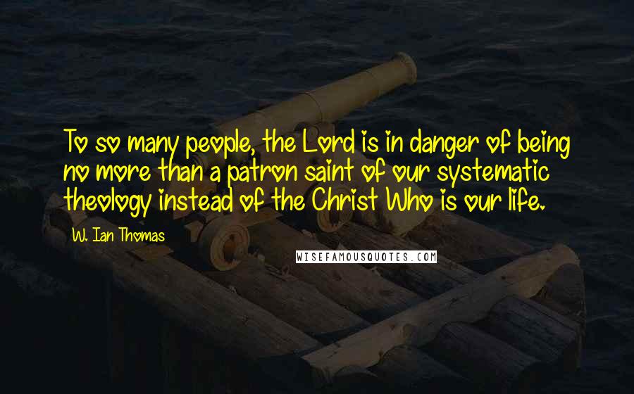W. Ian Thomas Quotes: To so many people, the Lord is in danger of being no more than a patron saint of our systematic theology instead of the Christ Who is our life.