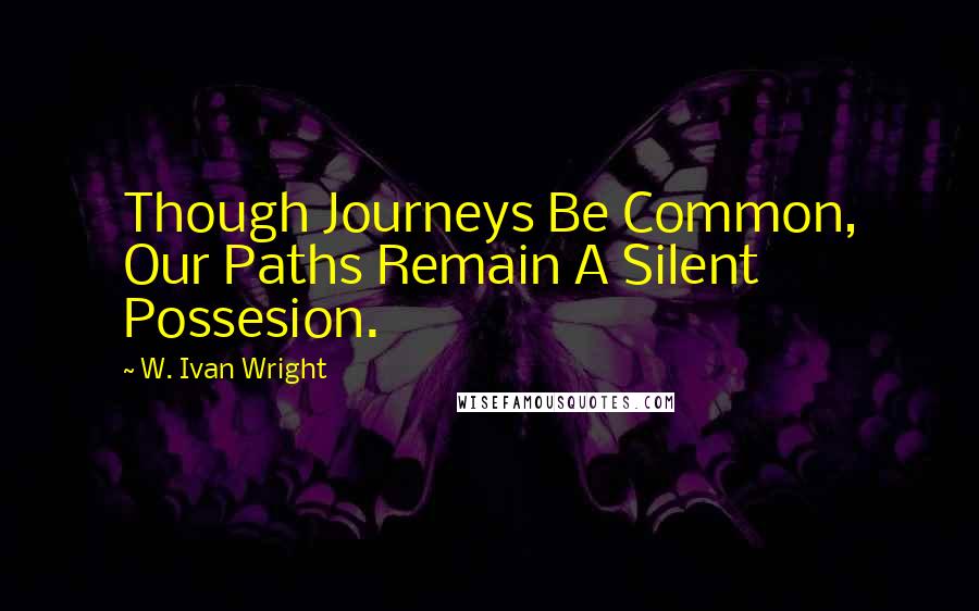 W. Ivan Wright Quotes: Though Journeys Be Common, Our Paths Remain A Silent Possesion.