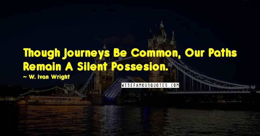 W. Ivan Wright Quotes: Though Journeys Be Common, Our Paths Remain A Silent Possesion.