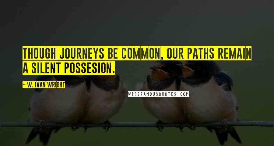 W. Ivan Wright Quotes: Though Journeys Be Common, Our Paths Remain A Silent Possesion.