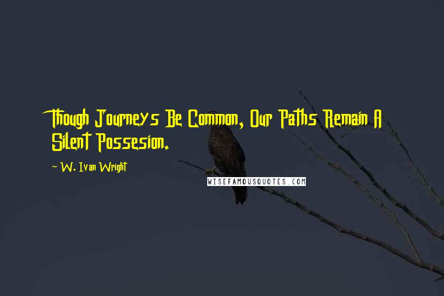 W. Ivan Wright Quotes: Though Journeys Be Common, Our Paths Remain A Silent Possesion.