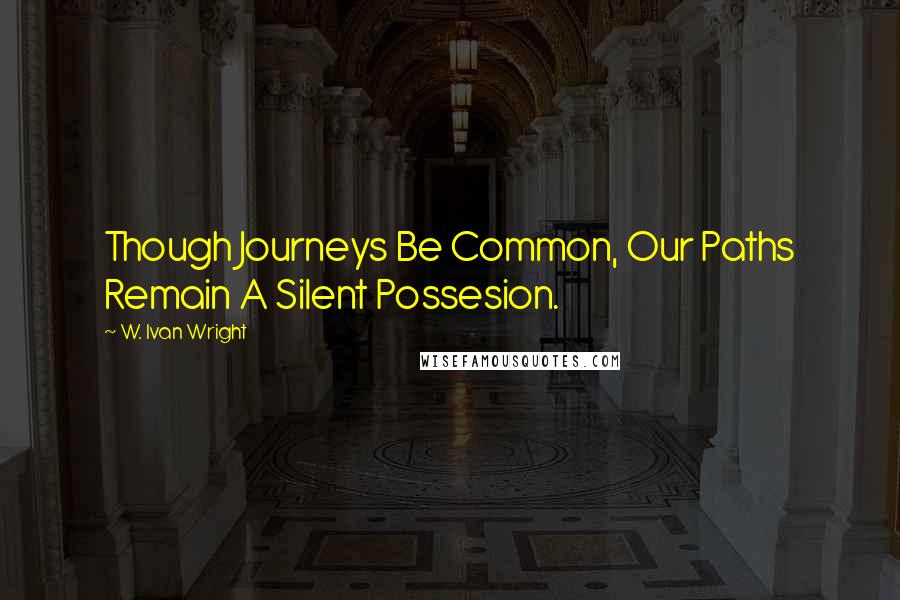 W. Ivan Wright Quotes: Though Journeys Be Common, Our Paths Remain A Silent Possesion.