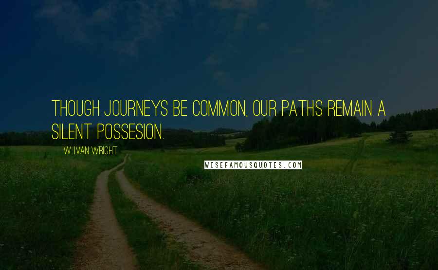 W. Ivan Wright Quotes: Though Journeys Be Common, Our Paths Remain A Silent Possesion.