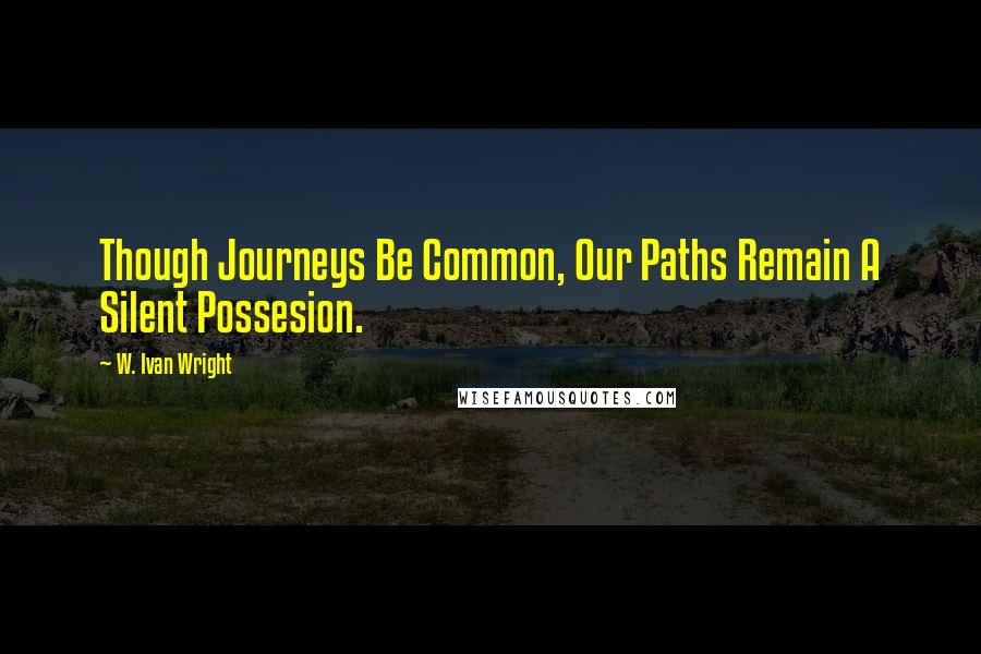 W. Ivan Wright Quotes: Though Journeys Be Common, Our Paths Remain A Silent Possesion.