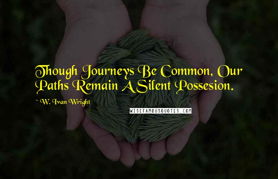 W. Ivan Wright Quotes: Though Journeys Be Common, Our Paths Remain A Silent Possesion.