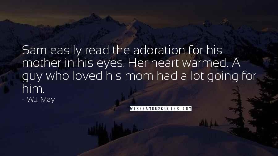 W.J. May Quotes: Sam easily read the adoration for his mother in his eyes. Her heart warmed. A guy who loved his mom had a lot going for him.