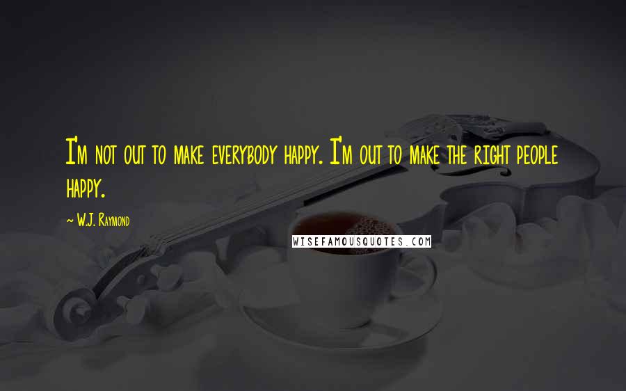 W.J. Raymond Quotes: I'm not out to make everybody happy. I'm out to make the right people happy.