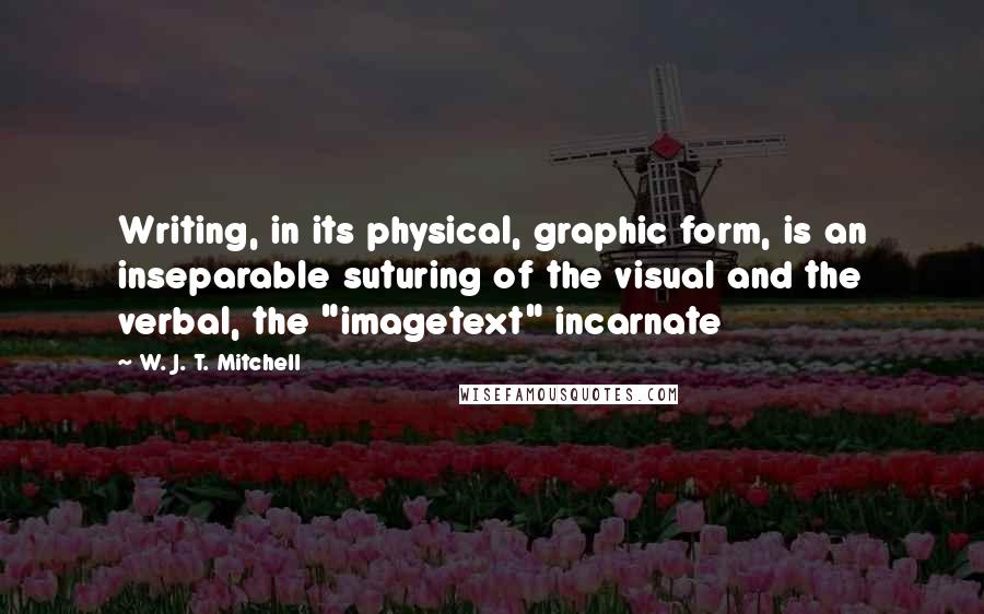 W. J. T. Mitchell Quotes: Writing, in its physical, graphic form, is an inseparable suturing of the visual and the verbal, the "imagetext" incarnate