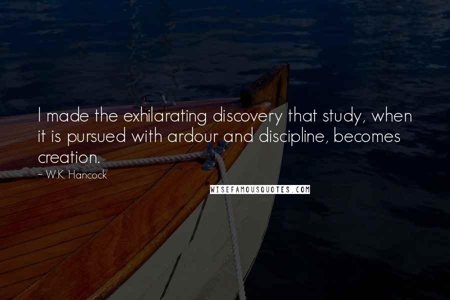 W.K. Hancock Quotes: I made the exhilarating discovery that study, when it is pursued with ardour and discipline, becomes creation.