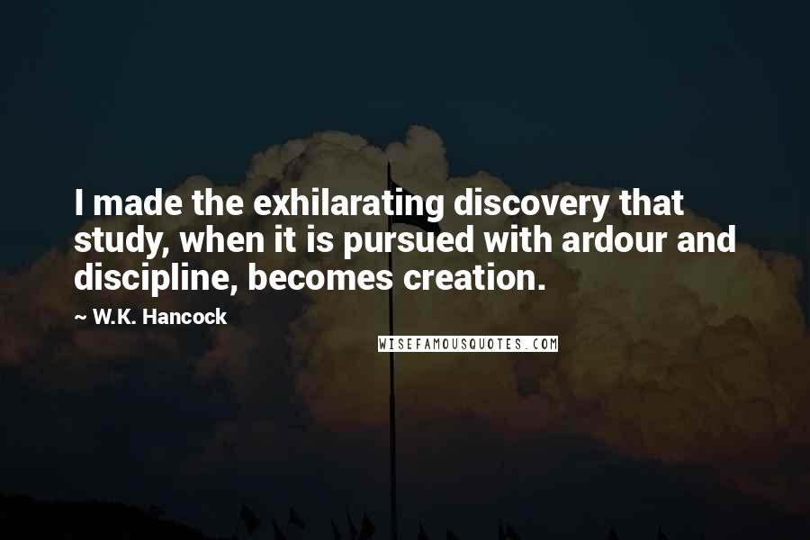 W.K. Hancock Quotes: I made the exhilarating discovery that study, when it is pursued with ardour and discipline, becomes creation.