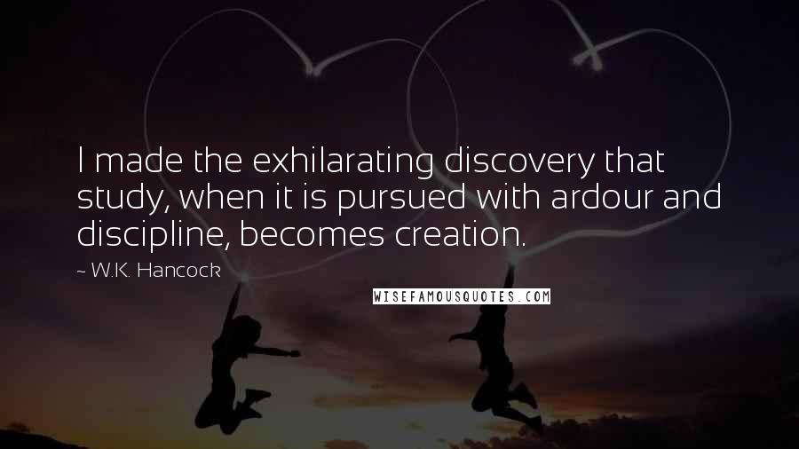 W.K. Hancock Quotes: I made the exhilarating discovery that study, when it is pursued with ardour and discipline, becomes creation.