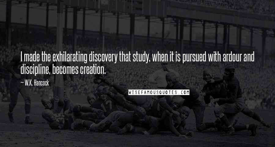 W.K. Hancock Quotes: I made the exhilarating discovery that study, when it is pursued with ardour and discipline, becomes creation.