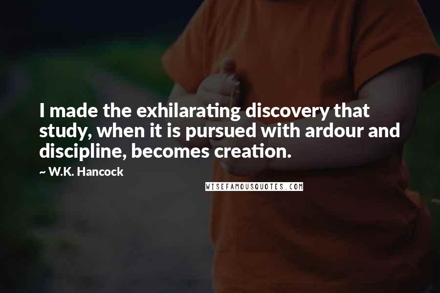 W.K. Hancock Quotes: I made the exhilarating discovery that study, when it is pursued with ardour and discipline, becomes creation.