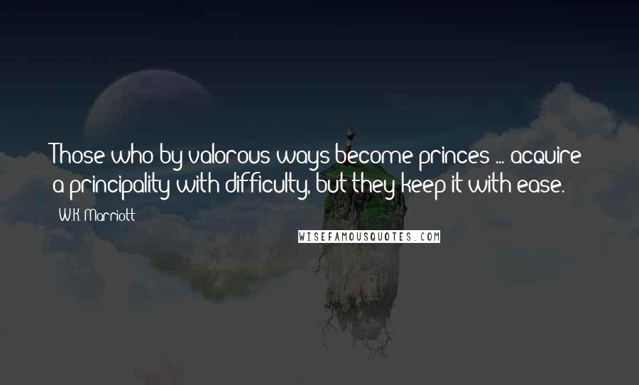 W.K. Marriott Quotes: Those who by valorous ways become princes ... acquire a principality with difficulty, but they keep it with ease.