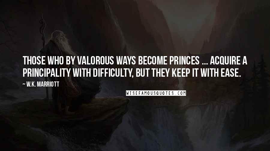 W.K. Marriott Quotes: Those who by valorous ways become princes ... acquire a principality with difficulty, but they keep it with ease.