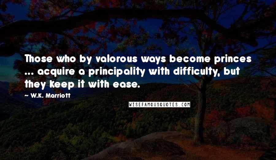 W.K. Marriott Quotes: Those who by valorous ways become princes ... acquire a principality with difficulty, but they keep it with ease.