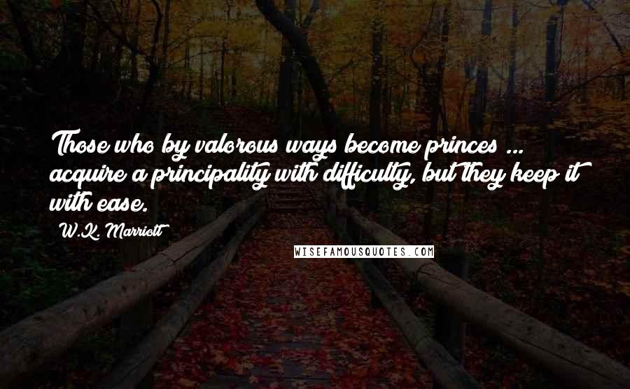 W.K. Marriott Quotes: Those who by valorous ways become princes ... acquire a principality with difficulty, but they keep it with ease.