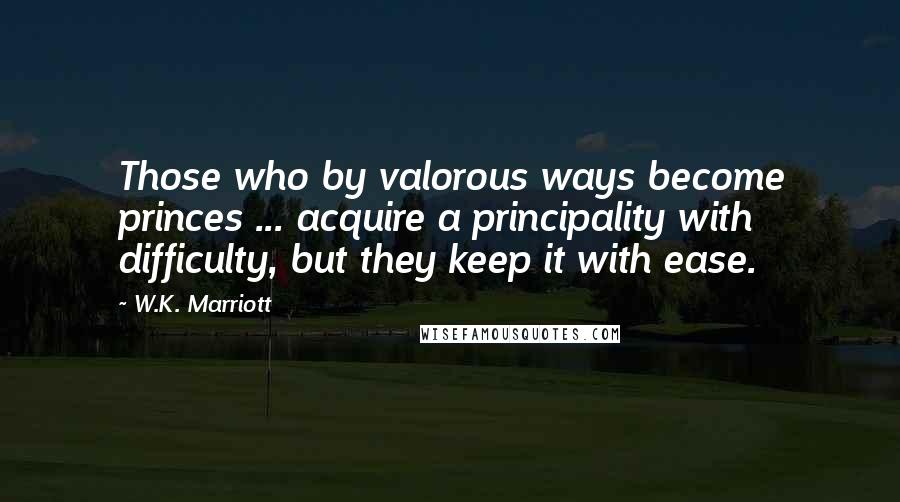 W.K. Marriott Quotes: Those who by valorous ways become princes ... acquire a principality with difficulty, but they keep it with ease.