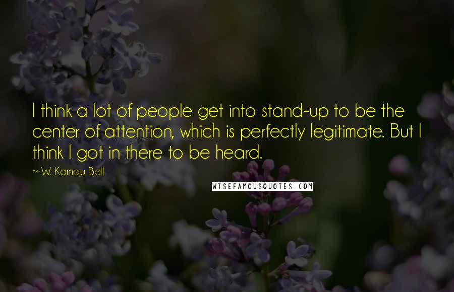 W. Kamau Bell Quotes: I think a lot of people get into stand-up to be the center of attention, which is perfectly legitimate. But I think I got in there to be heard.