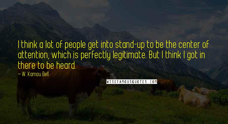 W. Kamau Bell Quotes: I think a lot of people get into stand-up to be the center of attention, which is perfectly legitimate. But I think I got in there to be heard.