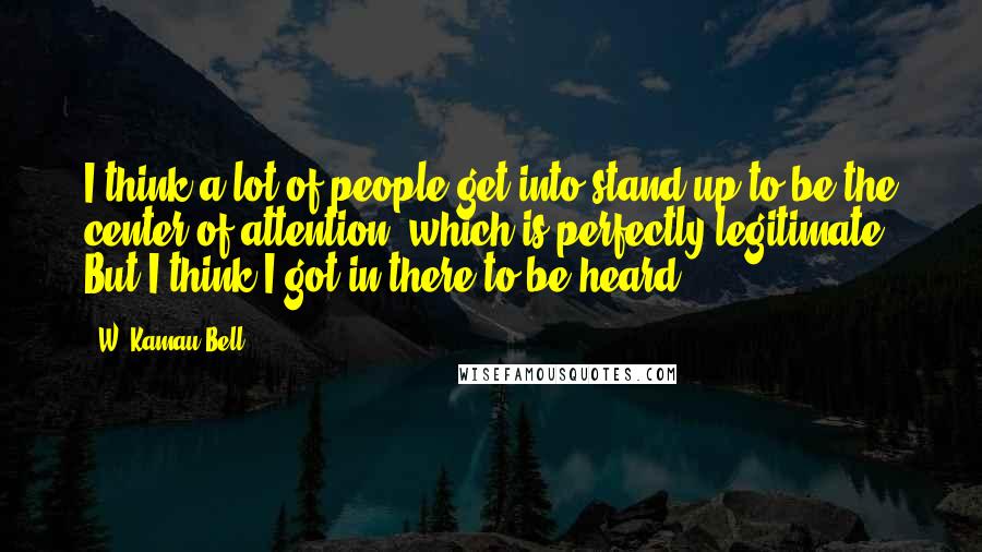 W. Kamau Bell Quotes: I think a lot of people get into stand-up to be the center of attention, which is perfectly legitimate. But I think I got in there to be heard.