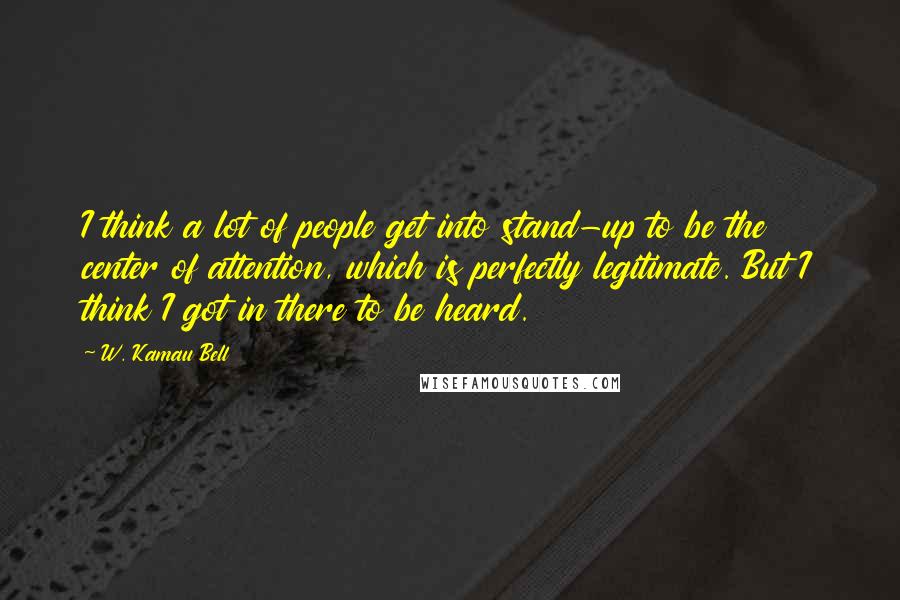 W. Kamau Bell Quotes: I think a lot of people get into stand-up to be the center of attention, which is perfectly legitimate. But I think I got in there to be heard.