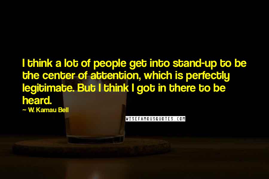 W. Kamau Bell Quotes: I think a lot of people get into stand-up to be the center of attention, which is perfectly legitimate. But I think I got in there to be heard.