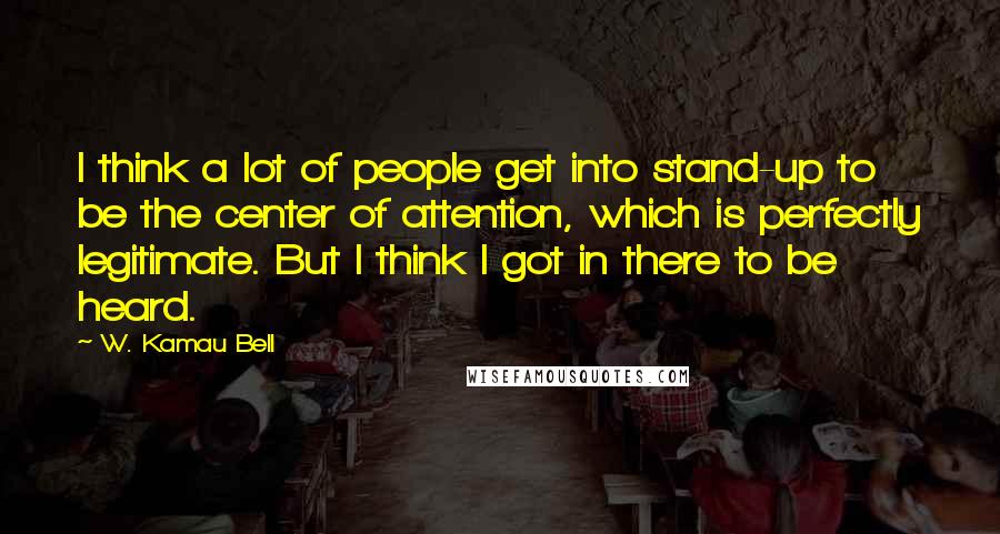 W. Kamau Bell Quotes: I think a lot of people get into stand-up to be the center of attention, which is perfectly legitimate. But I think I got in there to be heard.